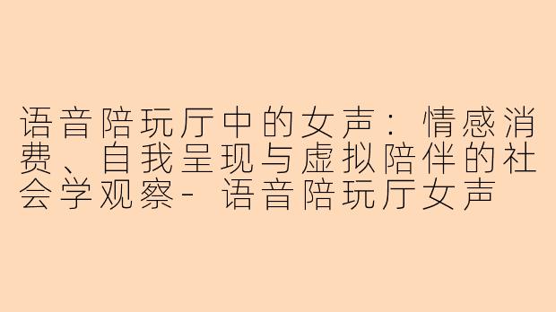 语音陪玩厅中的女声：情感消费、自我呈现与虚拟陪伴的社会学观察-语音陪玩厅女声
