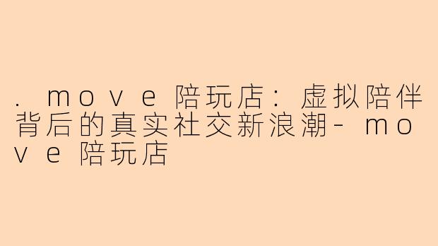 .move陪玩店:虚拟陪伴背后的真实社交新浪潮-move陪玩店
