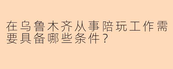 在乌鲁木齐从事陪玩工作需要具备哪些条件？