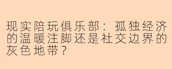 现实陪玩俱乐部:孤独经济的温暖注脚还是社交边界的灰色地带?