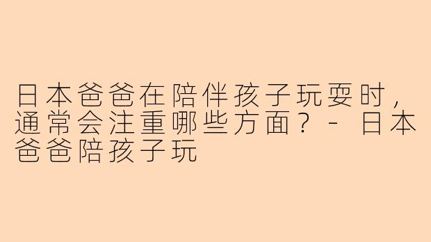 日本爸爸在陪伴孩子玩耍时，通常会注重哪些方面？-日本爸爸陪孩子玩
