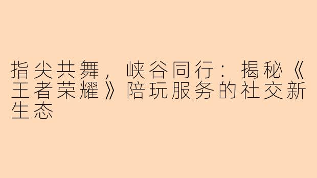 指尖共舞，峡谷同行：揭秘《王者荣耀》陪玩服务的社交新生态