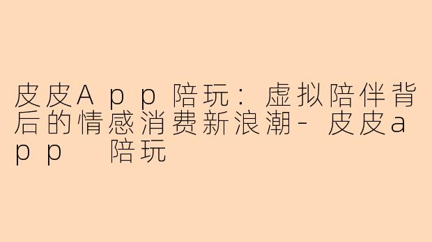 皮皮App陪玩:虚拟陪伴背后的情感消费新浪潮-皮皮app 陪玩