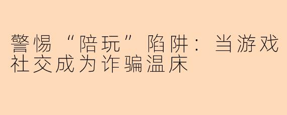 警惕“陪玩”陷阱：当游戏社交成为诈骗温床