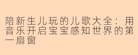 陪新生儿玩的儿歌大全：用音乐开启宝宝感知世界的第一扇窗