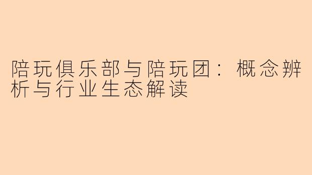 陪玩俱乐部与陪玩团:概念辨析与行业生态解读