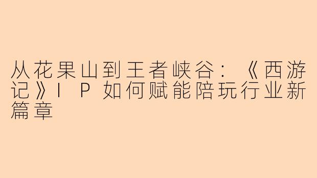 从花果山到王者峡谷:《西游记》IP如何赋能陪玩行业新篇章