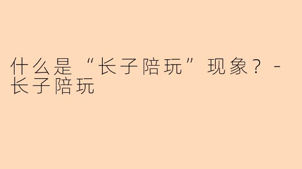 什么是“长子陪玩”现象？-长子陪玩