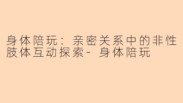 身体陪玩：亲密关系中的非性肢体互动探索-身体陪玩