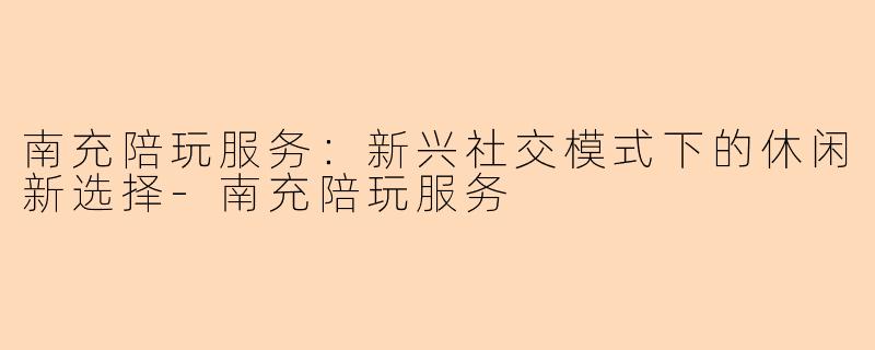 南充陪玩服务：新兴社交模式下的休闲新选择-南充陪玩服务