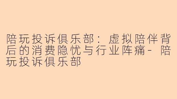 陪玩投诉俱乐部：虚拟陪伴背后的消费隐忧与行业阵痛-陪玩投诉俱乐部