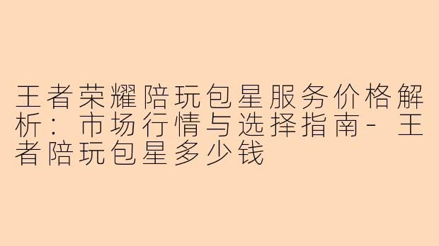 王者荣耀陪玩包星服务价格解析：市场行情与选择指南-王者陪玩包星多少钱