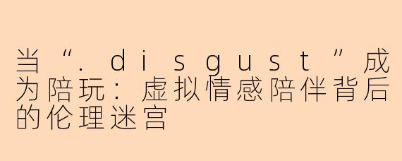 当“.disgust”成为陪玩:虚拟情感陪伴背后的伦理迷宫