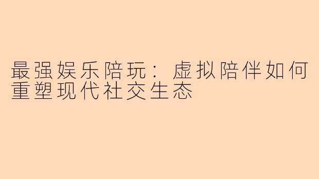 最强娱乐陪玩：虚拟陪伴如何重塑现代社交生态