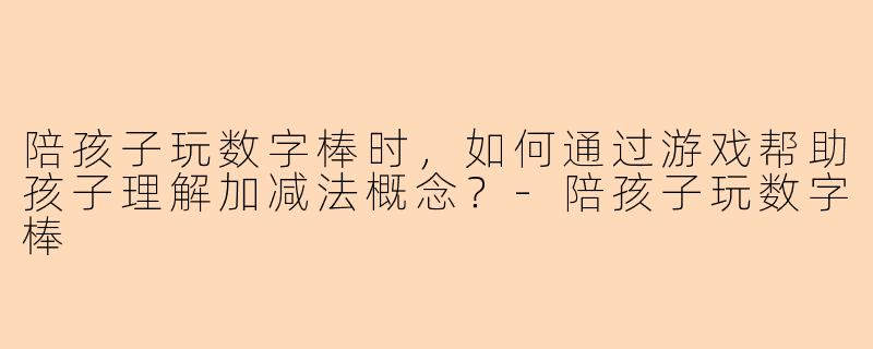 陪孩子玩数字棒时，如何通过游戏帮助孩子理解加减法概念？-陪孩子玩数字棒