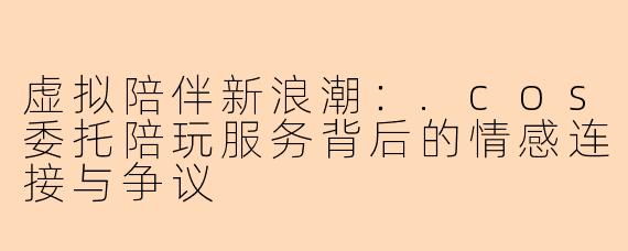 虚拟陪伴新浪潮：.cos委托陪玩服务背后的情感连接与争议