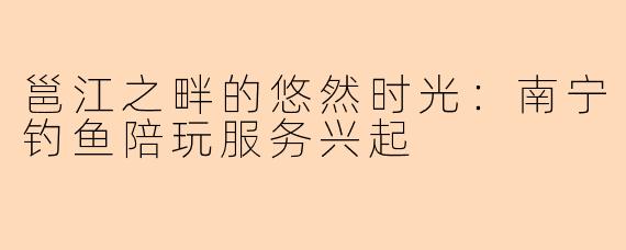 邕江之畔的悠然时光：南宁钓鱼陪玩服务兴起