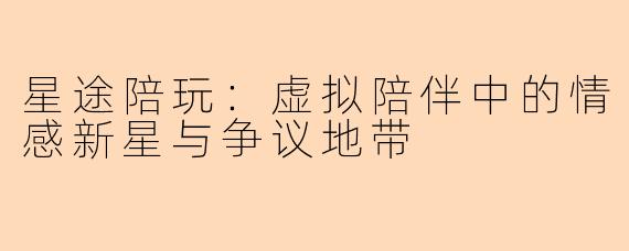 星途陪玩：虚拟陪伴中的情感新星与争议地带
