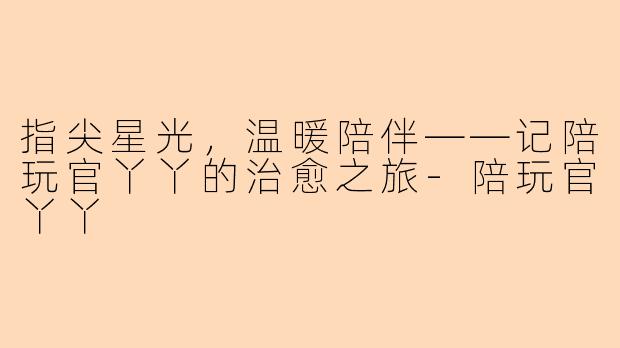 指尖星光，温暖陪伴——记陪玩官丫丫的治愈之旅-陪玩官丫丫