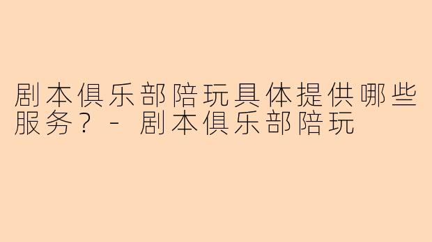 剧本俱乐部陪玩具体提供哪些服务？-剧本俱乐部陪玩