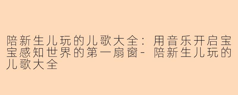 陪新生儿玩的儿歌大全：用音乐开启宝宝感知世界的第一扇窗-陪新生儿玩的儿歌大全