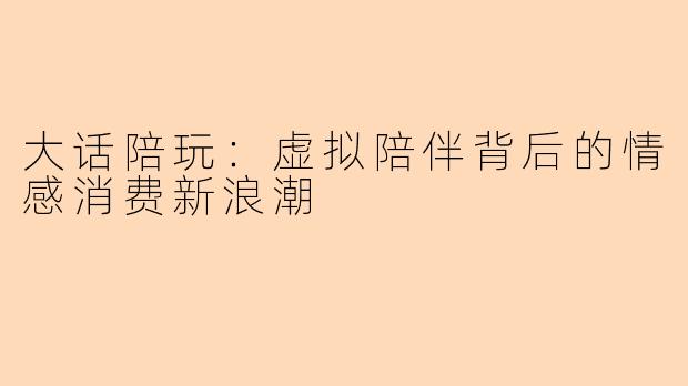 大话陪玩：虚拟陪伴背后的情感消费新浪潮