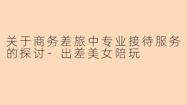 关于商务差旅中专业接待服务的探讨-出差美女陪玩