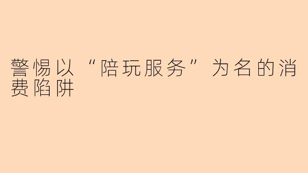 警惕以“陪玩服务”为名的消费陷阱