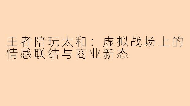 王者陪玩太和：虚拟战场上的情感联结与商业新态