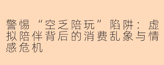 警惕“空乏陪玩”陷阱：虚拟陪伴背后的消费乱象与情感危机