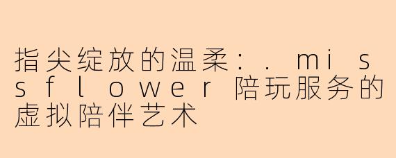 指尖绽放的温柔：.missflower陪玩服务的虚拟陪伴艺术