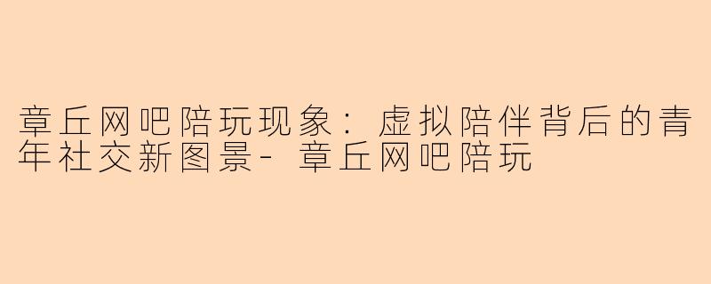 章丘网吧陪玩现象：虚拟陪伴背后的青年社交新图景-章丘网吧陪玩
