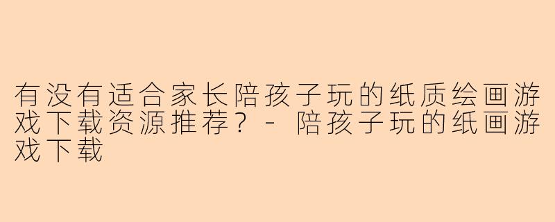 有没有适合家长陪孩子玩的纸质绘画游戏下载资源推荐？-陪孩子玩的纸画游戏下载