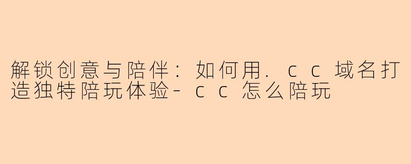 解锁创意与陪伴：如何用.cc域名打造独特陪玩体验-cc怎么陪玩