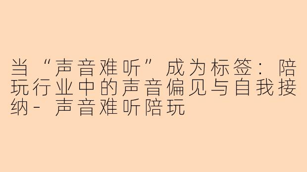 当“声音难听”成为标签:陪玩行业中的声音偏见与自我接纳-声音难听陪玩