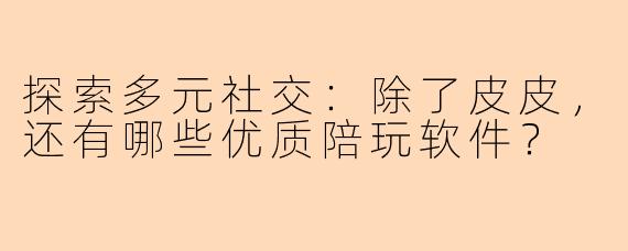 探索多元社交：除了皮皮，还有哪些优质陪玩软件？