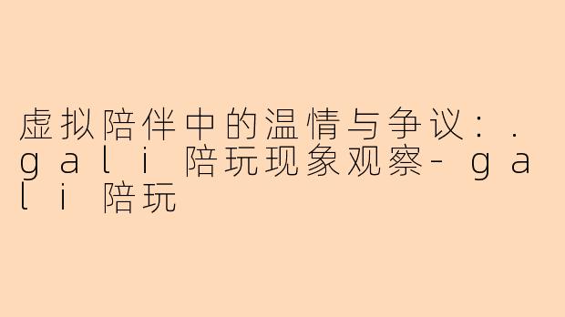 虚拟陪伴中的温情与争议：.gali陪玩现象观察-gali陪玩