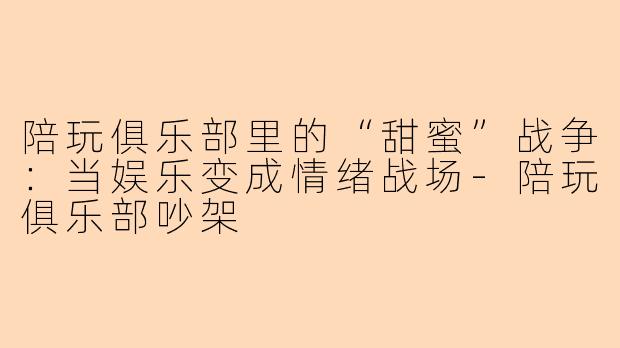 陪玩俱乐部里的“甜蜜”战争：当娱乐变成情绪战场-陪玩俱乐部吵架