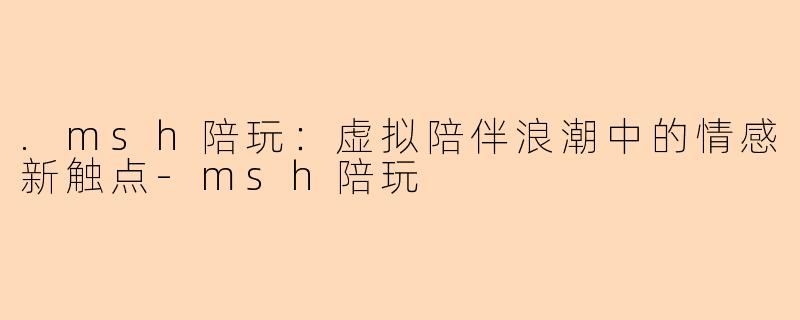 .msh陪玩:虚拟陪伴浪潮中的情感新触点-msh陪玩