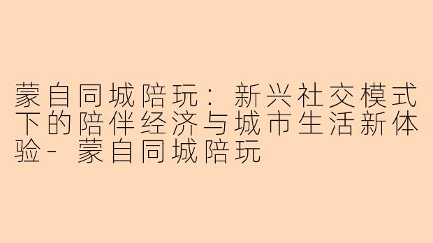 蒙自同城陪玩：新兴社交模式下的陪伴经济与城市生活新体验-蒙自同城陪玩