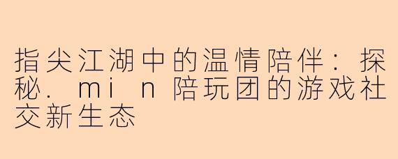 指尖江湖中的温情陪伴：探秘.min陪玩团的游戏社交新生态