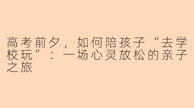 高考前夕，如何陪孩子“去学校玩”：一场心灵放松的亲子之旅