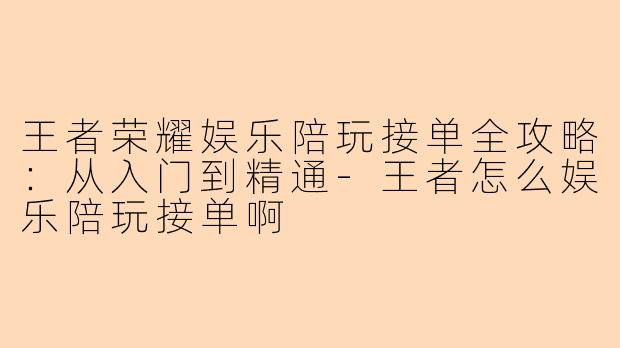 王者荣耀娱乐陪玩接单全攻略：从入门到精通-王者怎么娱乐陪玩接单啊