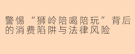 警惕“狮岭陪喝陪玩”背后的消费陷阱与法律风险
