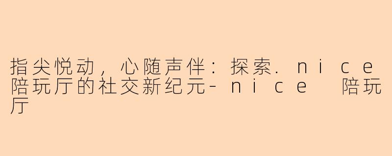 指尖悦动，心随声伴：探索.nice陪玩厅的社交新纪元-nice 陪玩厅