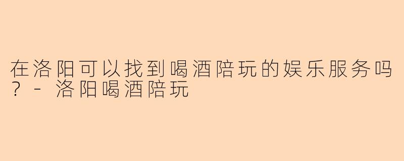 在洛阳可以找到喝酒陪玩的娱乐服务吗？-洛阳喝酒陪玩