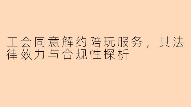 工会同意解约陪玩服务,其法律效力与合规性探析