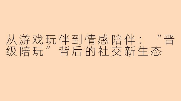 从游戏玩伴到情感陪伴:“晋级陪玩”背后的社交新生态