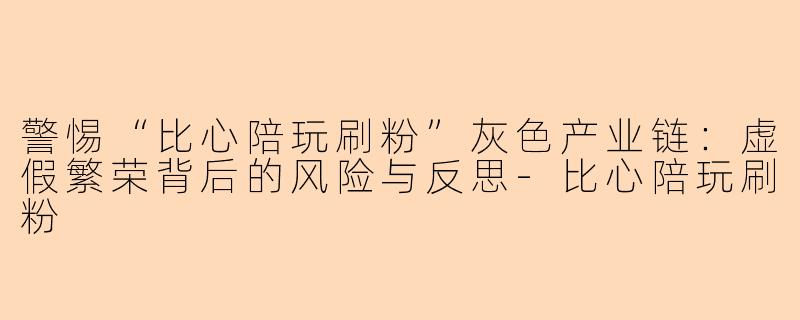 警惕“比心陪玩刷粉”灰色产业链：虚假繁荣背后的风险与反思-比心陪玩刷粉