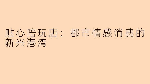 贴心陪玩店：都市情感消费的新兴港湾